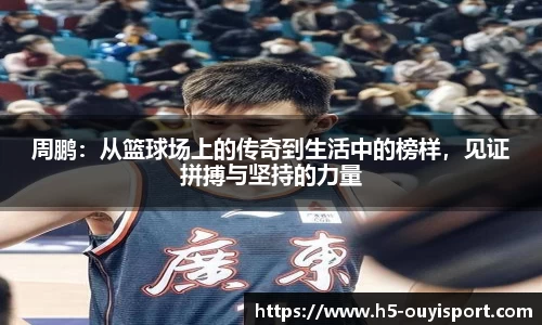 周鹏：从篮球场上的传奇到生活中的榜样，见证拼搏与坚持的力量