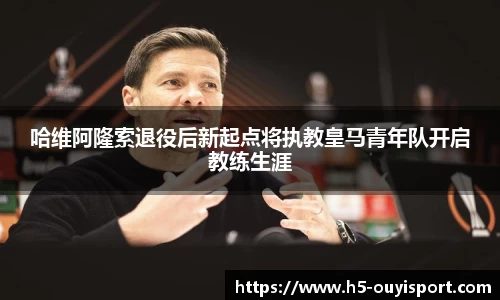 哈维阿隆索退役后新起点将执教皇马青年队开启教练生涯
